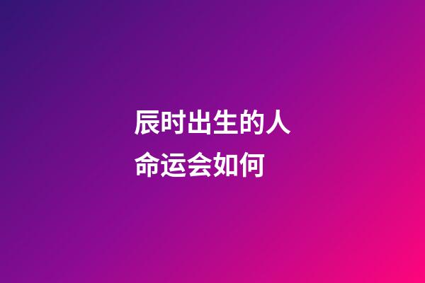 辰时出生的人命运会如何?