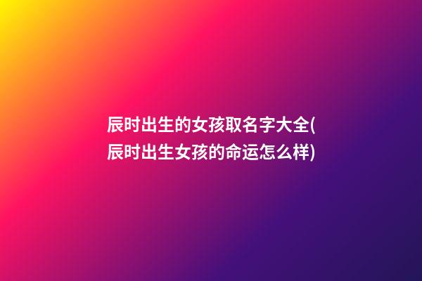 辰时出生的女孩取名字大全(辰时出生女孩的命运怎么样)