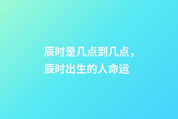 辰时是几点到几点，辰时出生的人命运