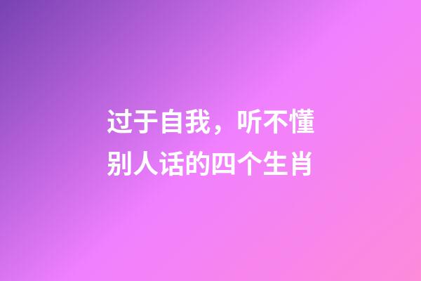 过于自我，听不懂别人话的四个生肖