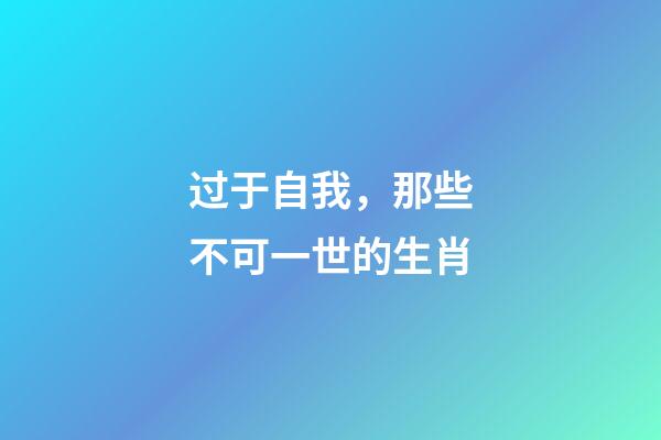过于自我，那些不可一世的生肖