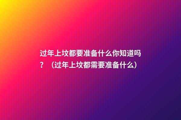 过年上坟都要准备什么你知道吗？（过年上坟都需要准备什么）