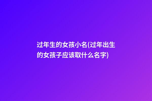 过年生的女孩小名(过年出生的女孩子应该取什么名字)