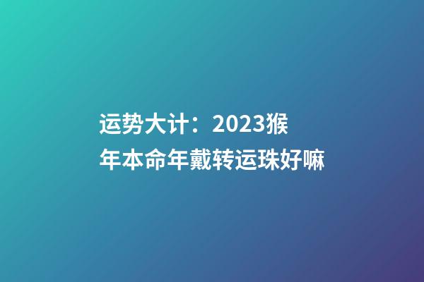 运势大计：2023猴年本命年戴转运珠好嘛