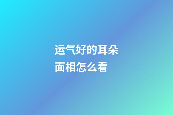 运气好的耳朵面相怎么看