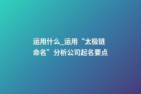 运用什么_运用“太极链命名”分析公司起名要点-第1张-公司起名-玄机派