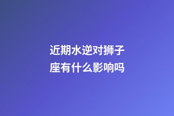 近期水逆对狮子座有什么影响吗-第1张-星座运势-玄机派