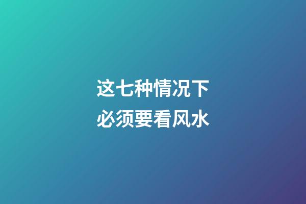 这七种情况下必须要看风水