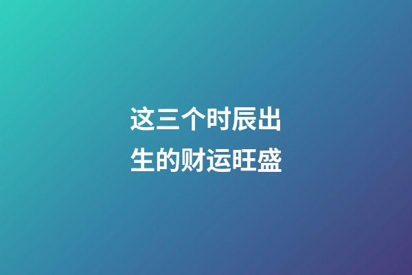这三个时辰出生的财运旺盛