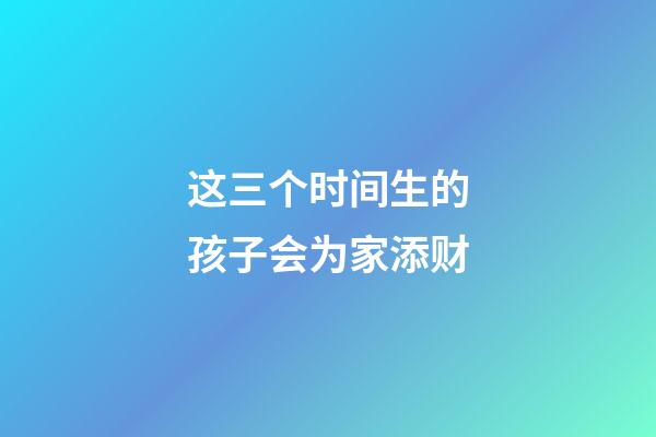 这三个时间生的孩子会为家添财