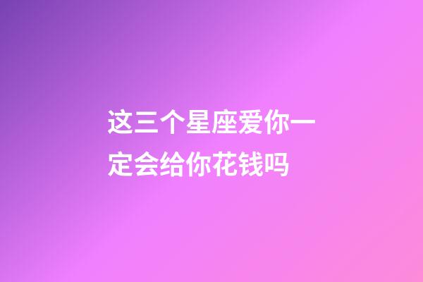 这三个星座爱你一定会给你花钱吗-第1张-星座运势-玄机派