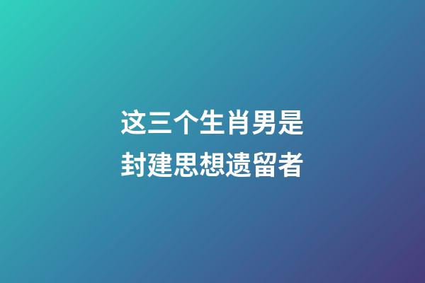 这三个生肖男是封建思想遗留者