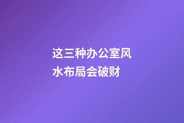 这三种办公室风水布局会破财