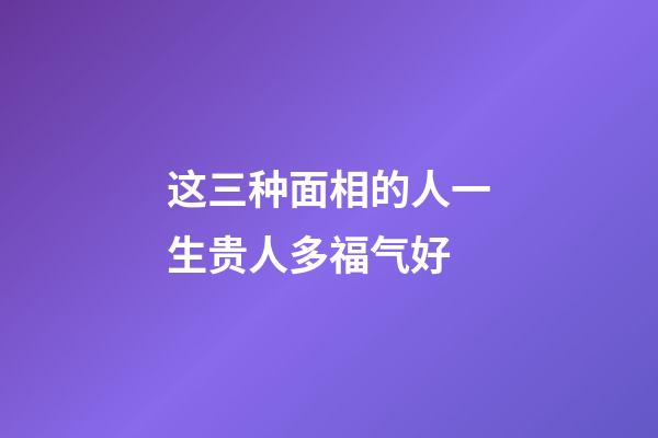 这三种面相的人一生贵人多福气好