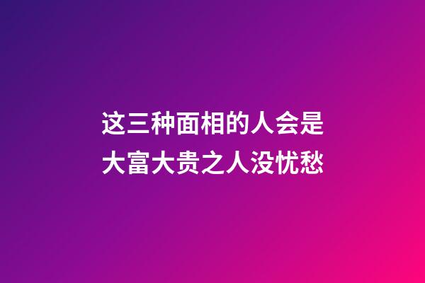 这三种面相的人会是大富大贵之人没忧愁