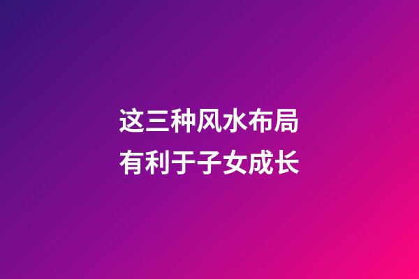 这三种风水布局有利于子女成长