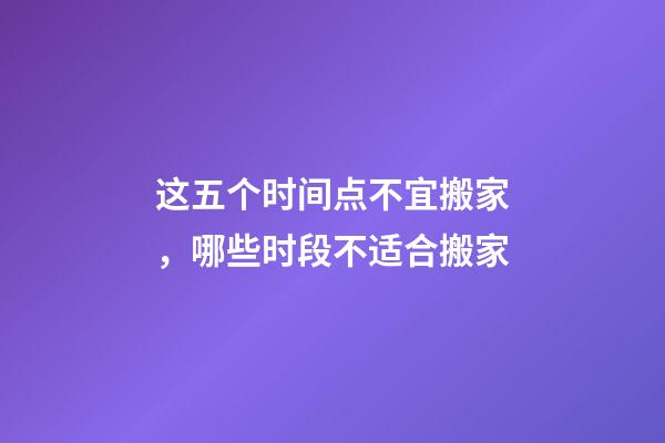 这五个时间点不宜搬家，哪些时段不适合搬家