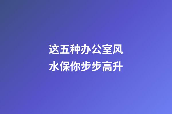 这五种办公室风水保你步步高升