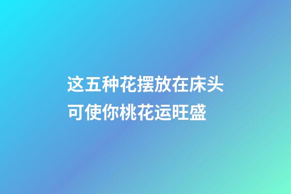 这五种花摆放在床头可使你桃花运旺盛