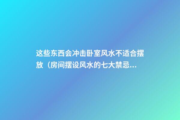这些东西会冲击卧室风水不适合摆放（房间摆设风水的七大禁忌必看）