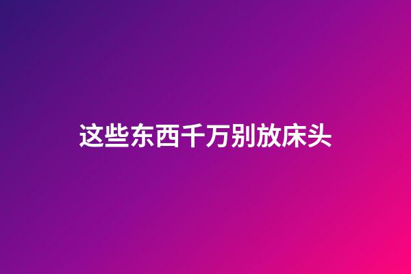 这些东西千万别放床头