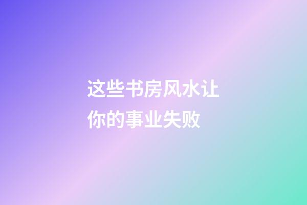 这些书房风水让你的事业失败
