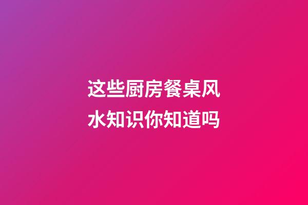 这些厨房餐桌风水知识你知道吗