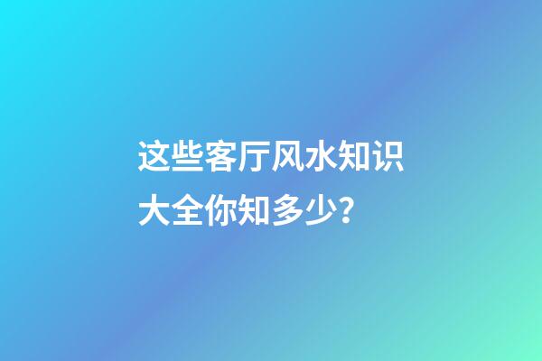 这些客厅风水知识大全你知多少？