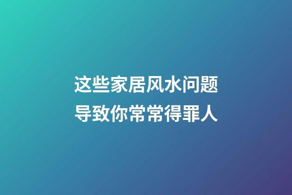 这些家居风水问题导致你常常得罪人