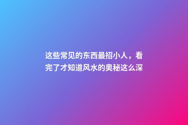 这些常见的东西最招小人，看完了才知道风水的奥秘这么深