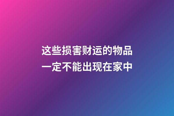这些损害财运的物品一定不能出现在家中
