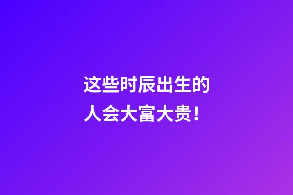这些时辰出生的人会大富大贵！