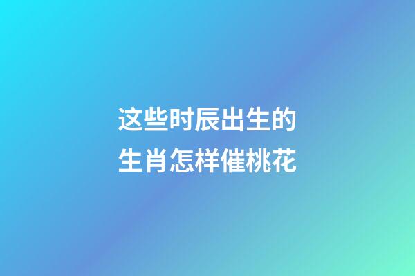 这些时辰出生的生肖怎样催桃花
