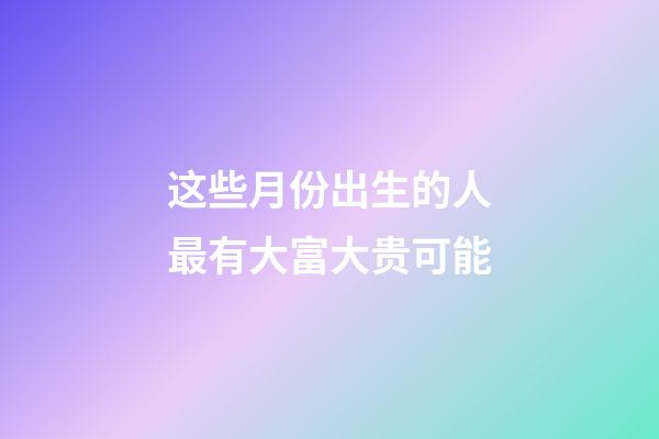 这些月份出生的人最有大富大贵可能