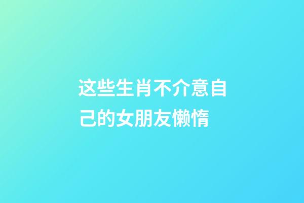 这些生肖不介意自己的女朋友懒惰