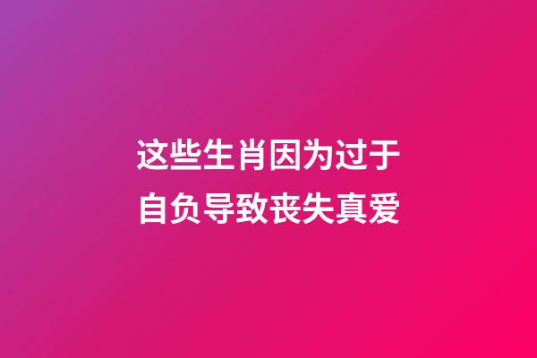 这些生肖因为过于自负导致丧失真爱