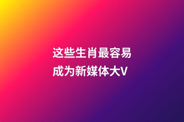 这些生肖最容易成为新媒体大V