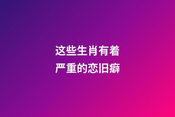 这些生肖有着严重的恋旧癖