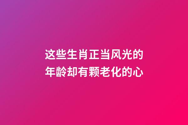 这些生肖正当风光的年龄却有颗老化的心