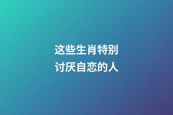 这些生肖特别讨厌自恋的人