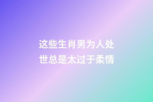 这些生肖男为人处世总是太过于柔情