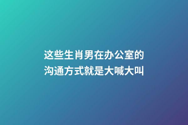这些生肖男在办公室的沟通方式就是大喊大叫