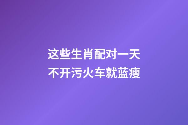 这些生肖配对一天不开污火车就蓝瘦