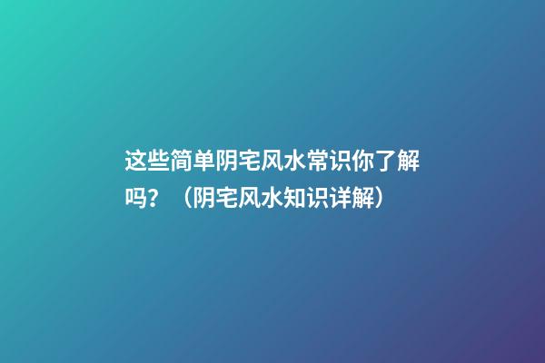 这些简单阴宅风水常识你了解吗？（阴宅风水知识详解）