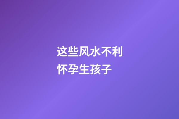 这些风水不利怀孕生孩子