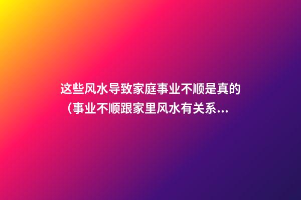 这些风水导致家庭事业不顺是真的（事业不顺跟家里风水有关系吗）