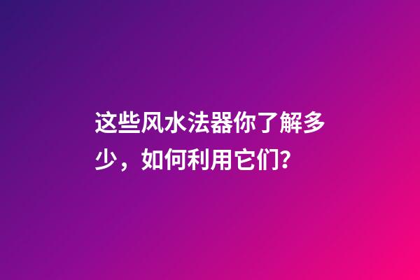 这些风水法器你了解多少，如何利用它们？