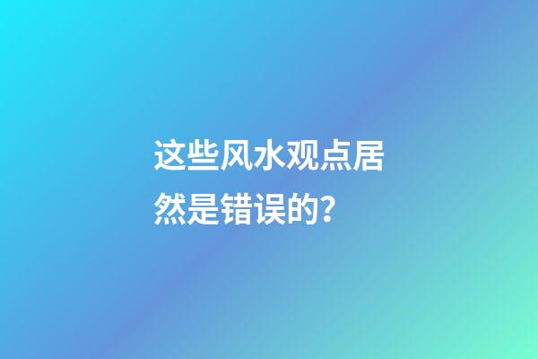 这些风水观点居然是错误的？