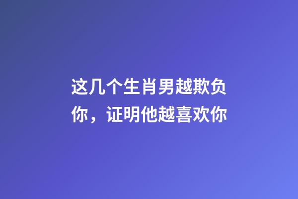 这几个生肖男越欺负你，证明他越喜欢你