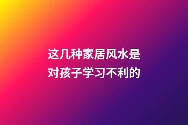 这几种家居风水是对孩子学习不利的